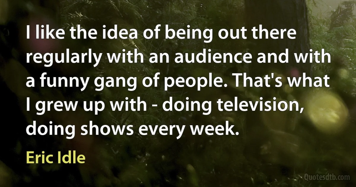 I like the idea of being out there regularly with an audience and with a funny gang of people. That's what I grew up with - doing television, doing shows every week. (Eric Idle)