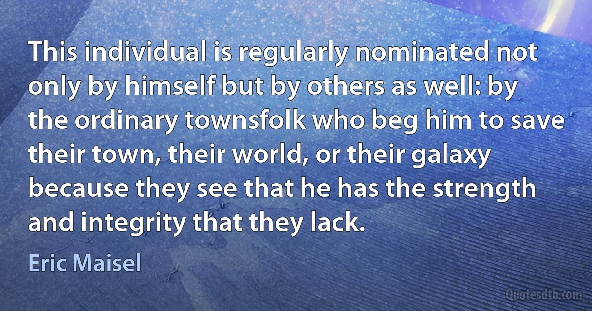 This individual is regularly nominated not only by himself but by others as well: by the ordinary townsfolk who beg him to save their town, their world, or their galaxy because they see that he has the strength and integrity that they lack. (Eric Maisel)