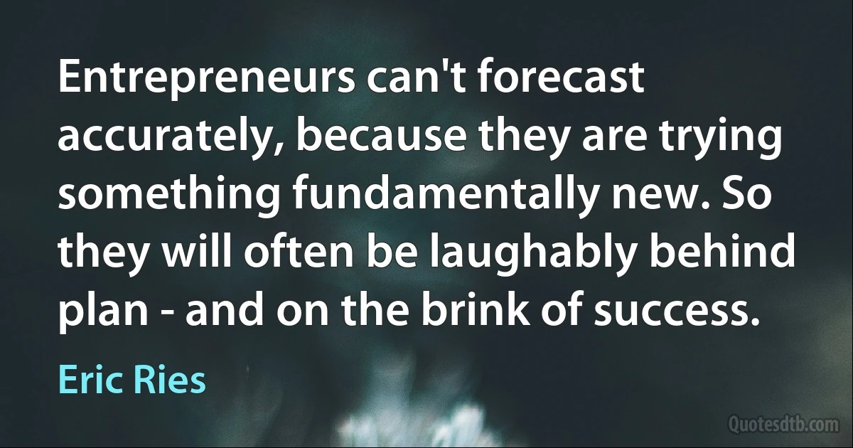 Entrepreneurs can't forecast accurately, because they are trying something fundamentally new. So they will often be laughably behind plan - and on the brink of success. (Eric Ries)