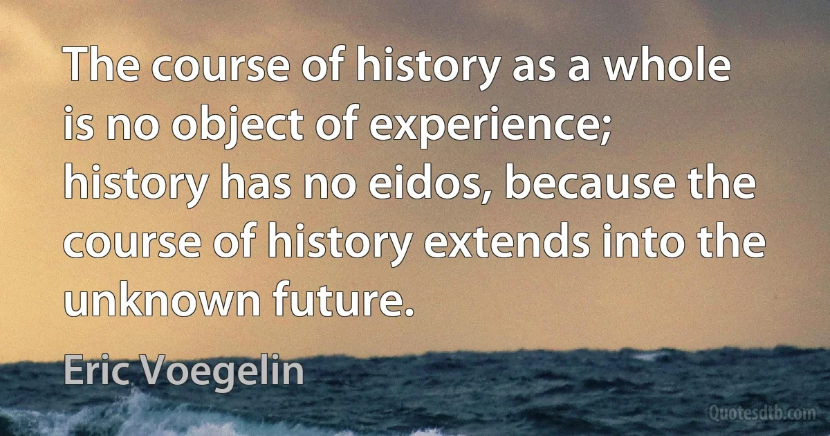 The course of history as a whole is no object of experience; history has no eidos, because the course of history extends into the unknown future. (Eric Voegelin)