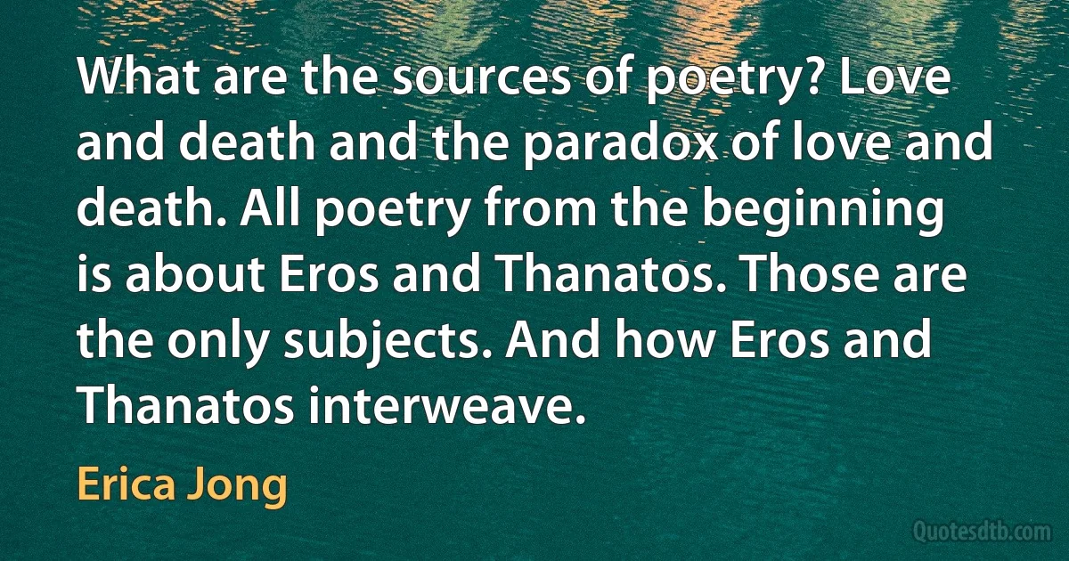 What are the sources of poetry? Love and death and the paradox of love and death. All poetry from the beginning is about Eros and Thanatos. Those are the only subjects. And how Eros and Thanatos interweave. (Erica Jong)