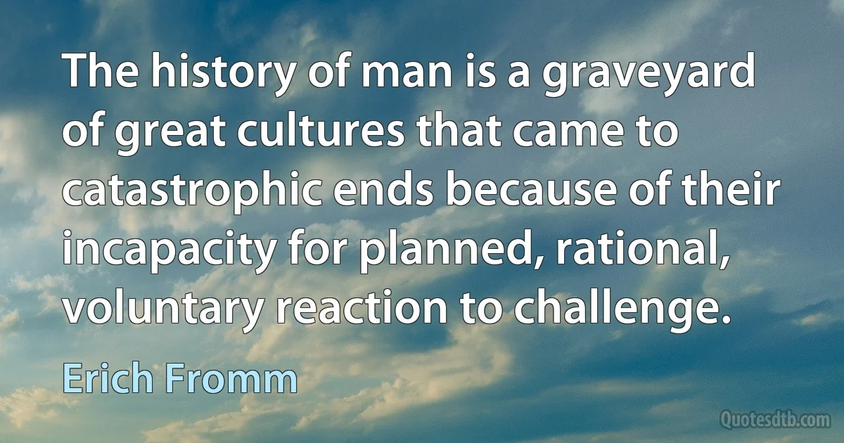 The history of man is a graveyard of great cultures that came to catastrophic ends because of their incapacity for planned, rational, voluntary reaction to challenge. (Erich Fromm)