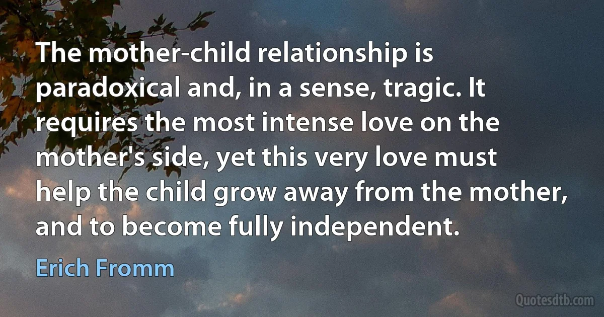 The mother-child relationship is paradoxical and, in a sense, tragic. It requires the most intense love on the mother's side, yet this very love must help the child grow away from the mother, and to become fully independent. (Erich Fromm)