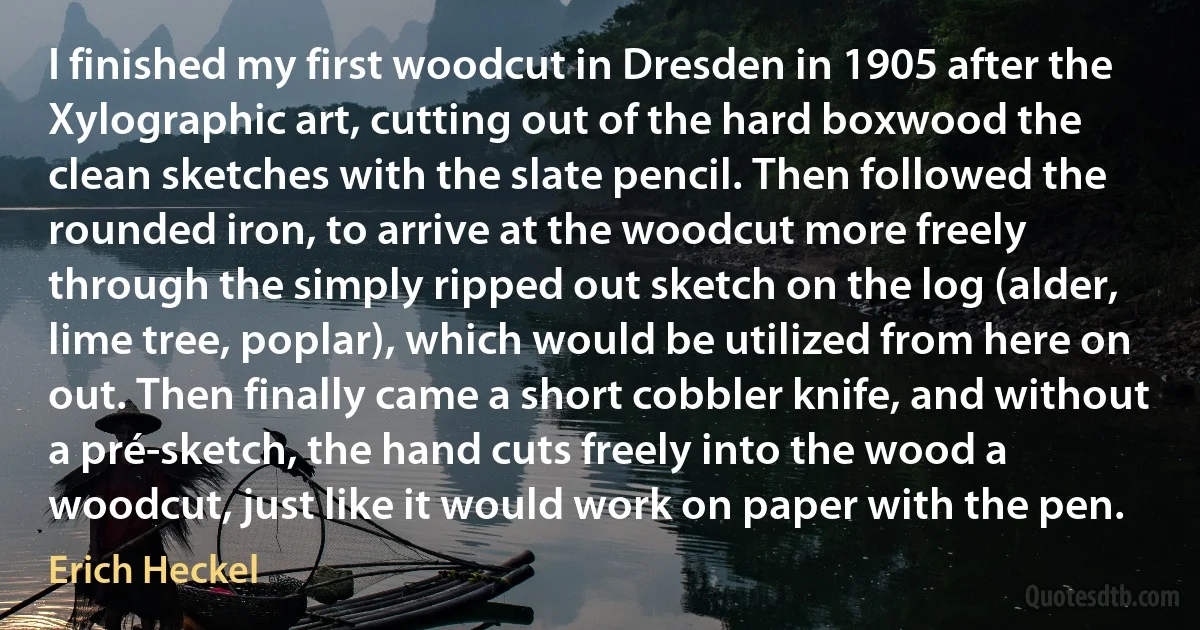 I finished my first woodcut in Dresden in 1905 after the Xylographic art, cutting out of the hard boxwood the clean sketches with the slate pencil. Then followed the rounded iron, to arrive at the woodcut more freely through the simply ripped out sketch on the log (alder, lime tree, poplar), which would be utilized from here on out. Then finally came a short cobbler knife, and without a pré-sketch, the hand cuts freely into the wood a woodcut, just like it would work on paper with the pen. (Erich Heckel)