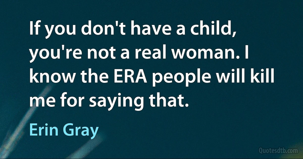 If you don't have a child, you're not a real woman. I know the ERA people will kill me for saying that. (Erin Gray)