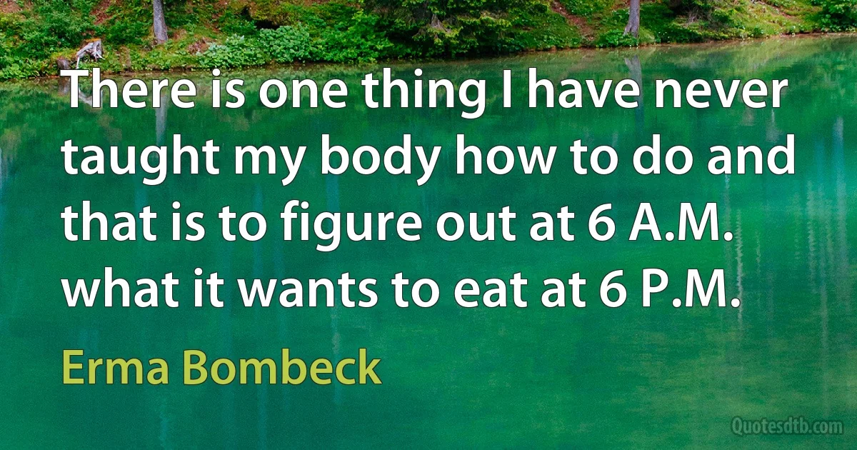 There is one thing I have never taught my body how to do and that is to figure out at 6 A.M. what it wants to eat at 6 P.M. (Erma Bombeck)