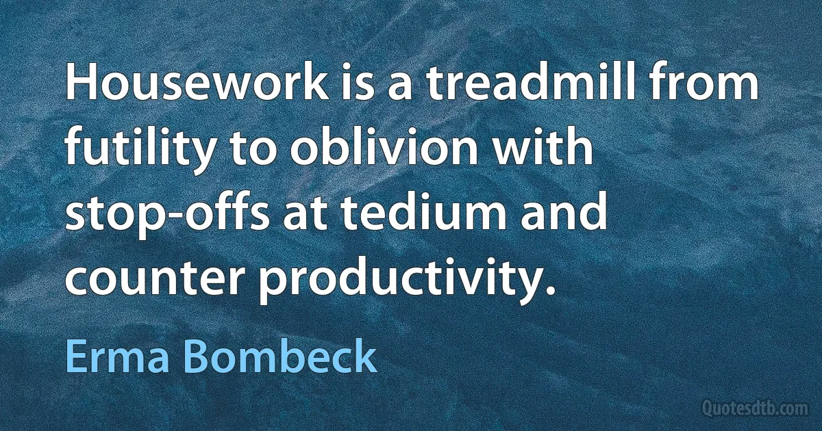 Housework is a treadmill from futility to oblivion with stop-offs at tedium and counter productivity. (Erma Bombeck)