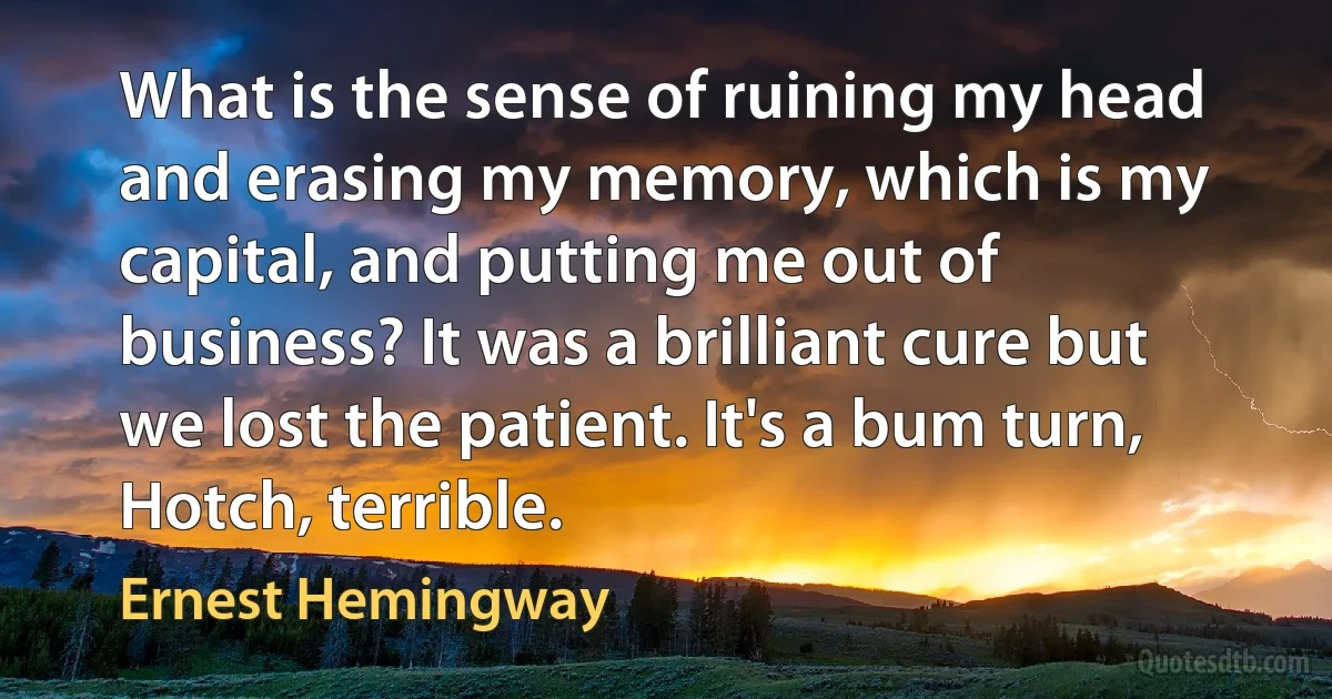 What is the sense of ruining my head and erasing my memory, which is my capital, and putting me out of business? It was a brilliant cure but we lost the patient. It's a bum turn, Hotch, terrible. (Ernest Hemingway)