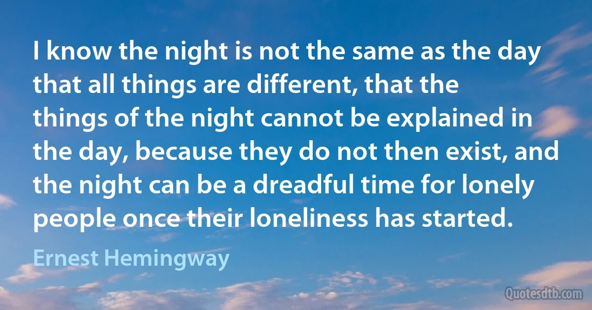 I know the night is not the same as the day that all things are different, that the things of the night cannot be explained in the day, because they do not then exist, and the night can be a dreadful time for lonely people once their loneliness has started. (Ernest Hemingway)