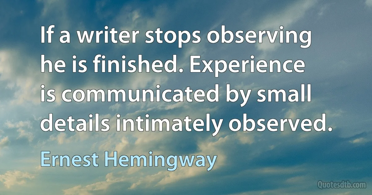 If a writer stops observing he is finished. Experience is communicated by small details intimately observed. (Ernest Hemingway)