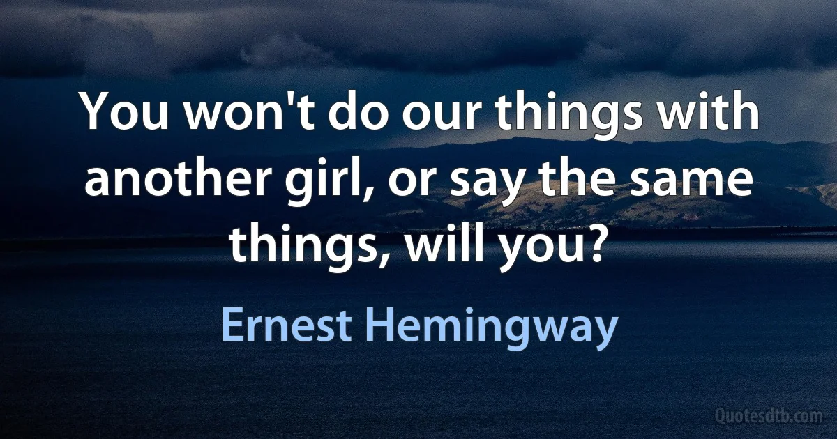 You won't do our things with another girl, or say the same things, will you? (Ernest Hemingway)