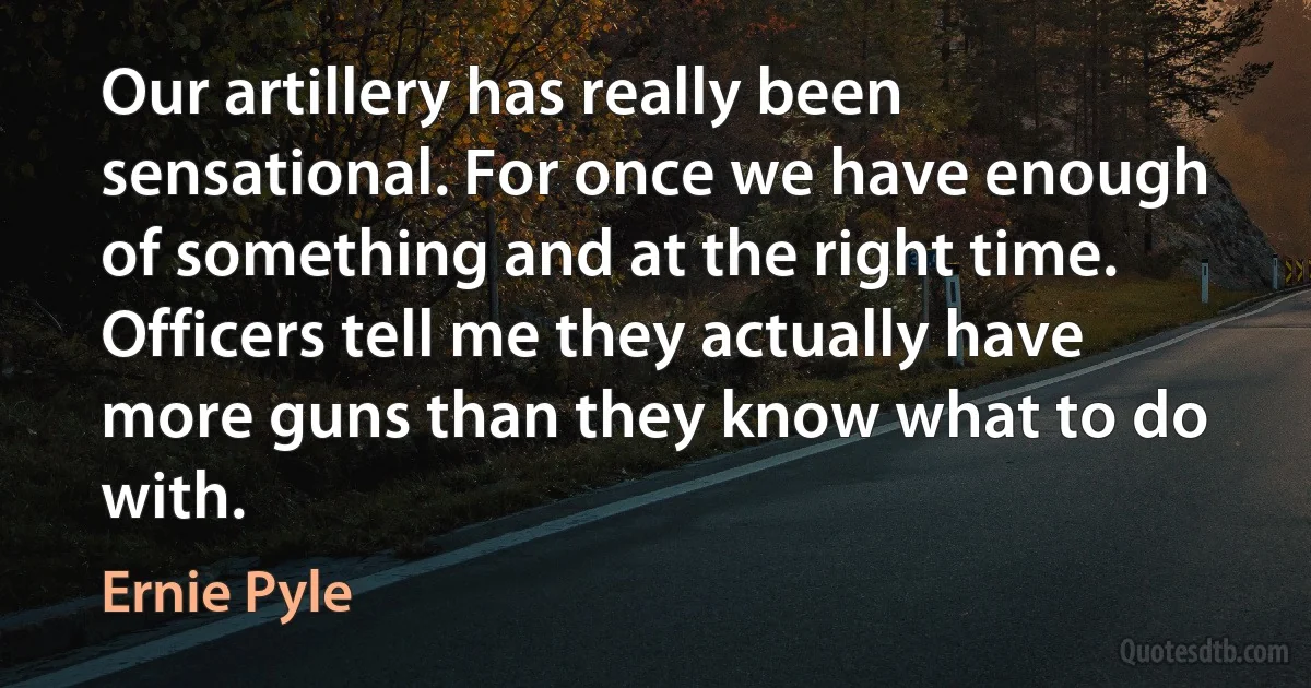 Our artillery has really been sensational. For once we have enough of something and at the right time. Officers tell me they actually have more guns than they know what to do with. (Ernie Pyle)