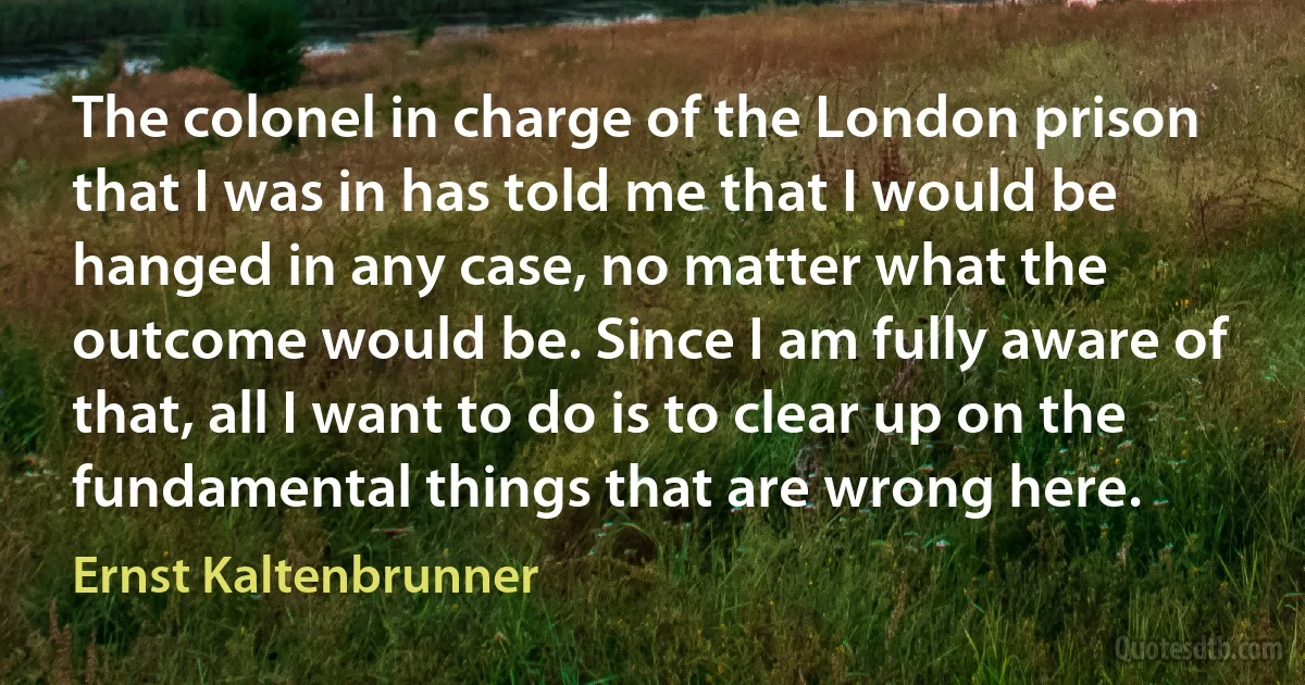 The colonel in charge of the London prison that I was in has told me that I would be hanged in any case, no matter what the outcome would be. Since I am fully aware of that, all I want to do is to clear up on the fundamental things that are wrong here. (Ernst Kaltenbrunner)