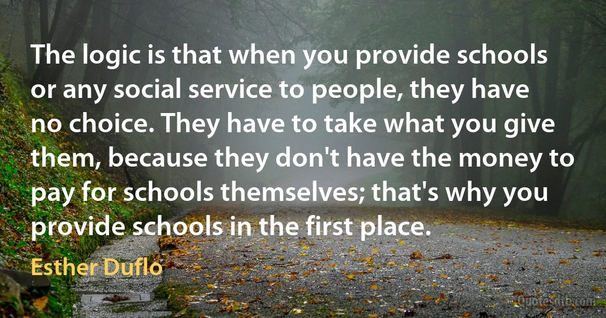 The logic is that when you provide schools or any social service to people, they have no choice. They have to take what you give them, because they don't have the money to pay for schools themselves; that's why you provide schools in the first place. (Esther Duflo)