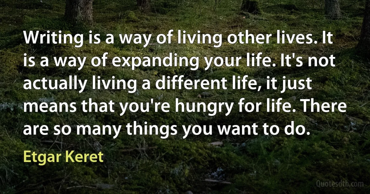 Writing is a way of living other lives. It is a way of expanding your life. It's not actually living a different life, it just means that you're hungry for life. There are so many things you want to do. (Etgar Keret)