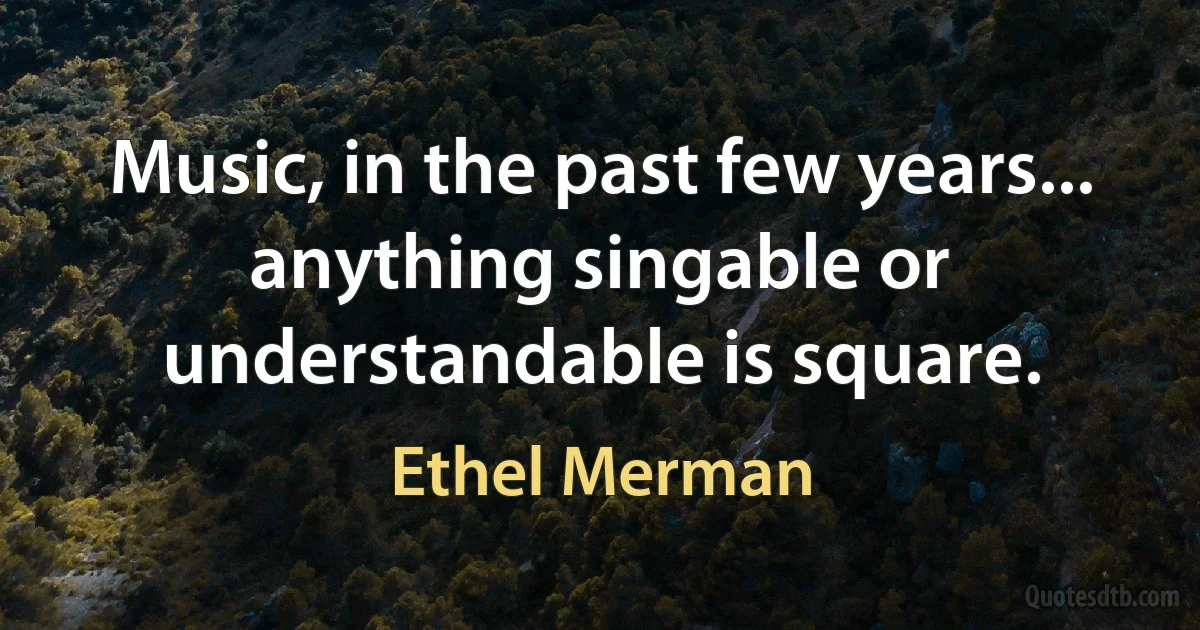 Music, in the past few years... anything singable or understandable is square. (Ethel Merman)