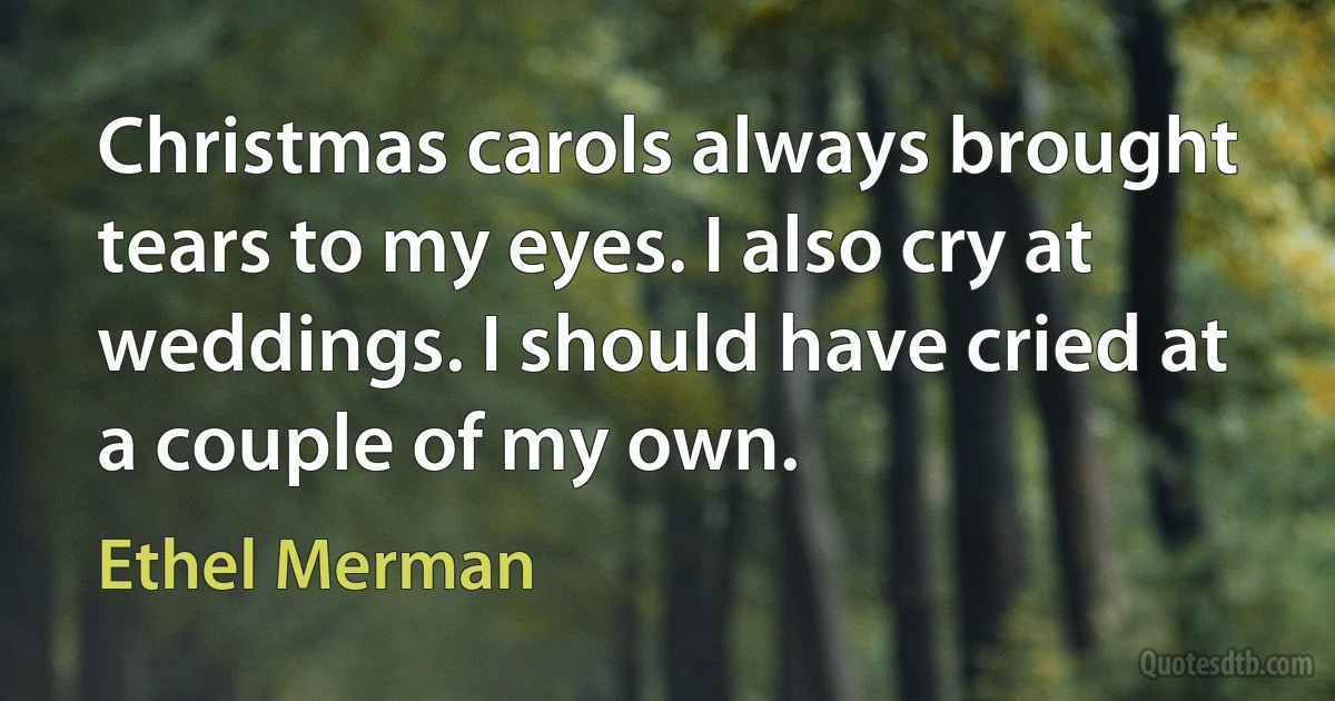 Christmas carols always brought tears to my eyes. I also cry at weddings. I should have cried at a couple of my own. (Ethel Merman)