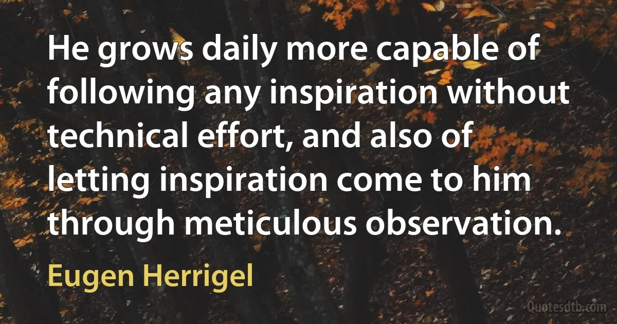 He grows daily more capable of following any inspiration without technical effort, and also of letting inspiration come to him through meticulous observation. (Eugen Herrigel)