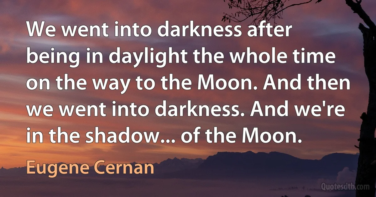 We went into darkness after being in daylight the whole time on the way to the Moon. And then we went into darkness. And we're in the shadow... of the Moon. (Eugene Cernan)