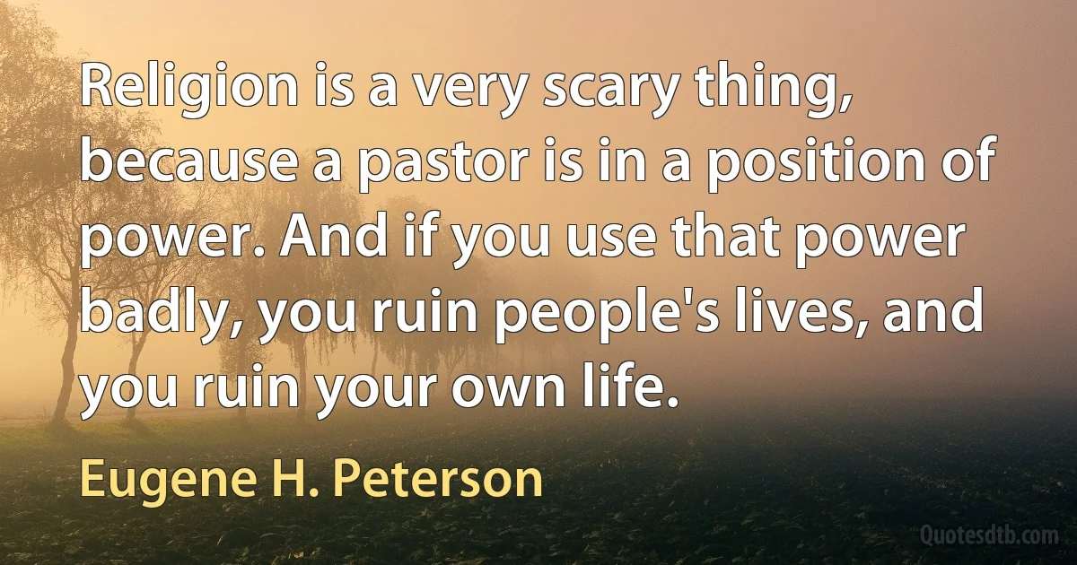 Religion is a very scary thing, because a pastor is in a position of power. And if you use that power badly, you ruin people's lives, and you ruin your own life. (Eugene H. Peterson)