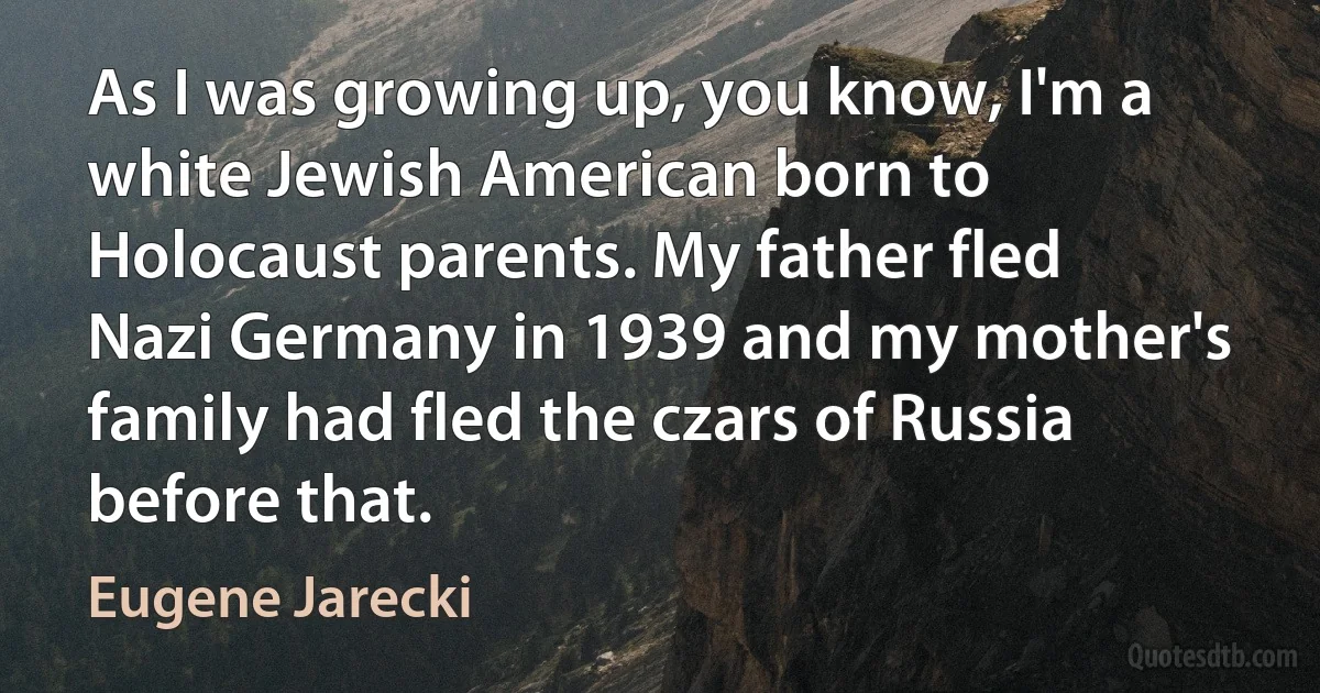 As I was growing up, you know, I'm a white Jewish American born to Holocaust parents. My father fled Nazi Germany in 1939 and my mother's family had fled the czars of Russia before that. (Eugene Jarecki)