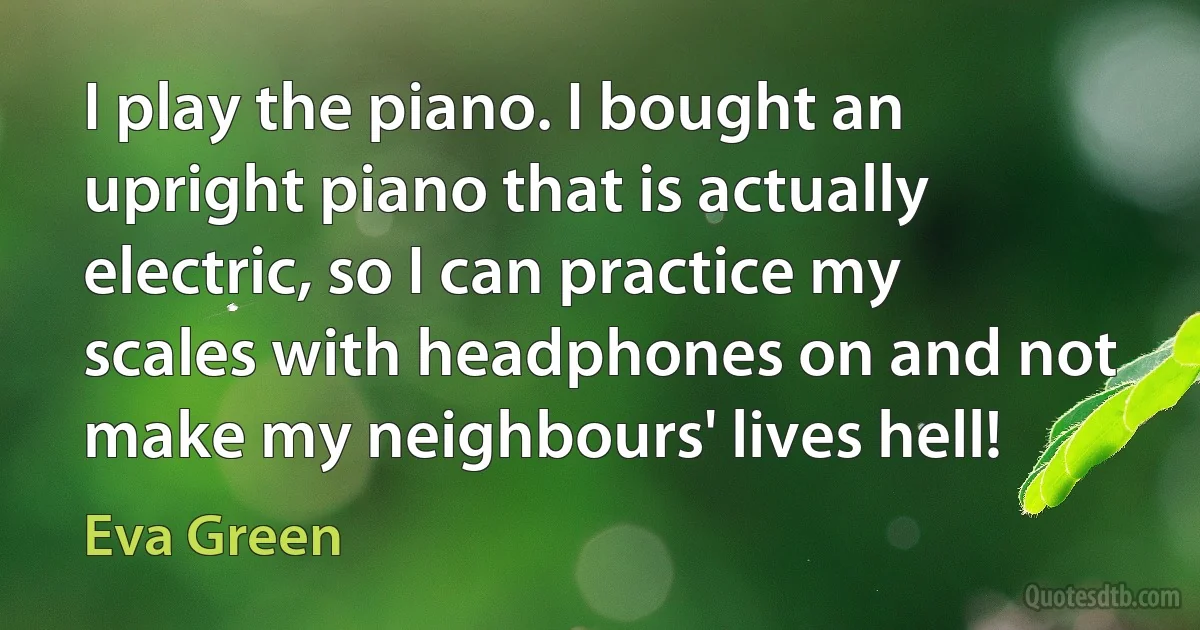 I play the piano. I bought an upright piano that is actually electric, so I can practice my scales with headphones on and not make my neighbours' lives hell! (Eva Green)