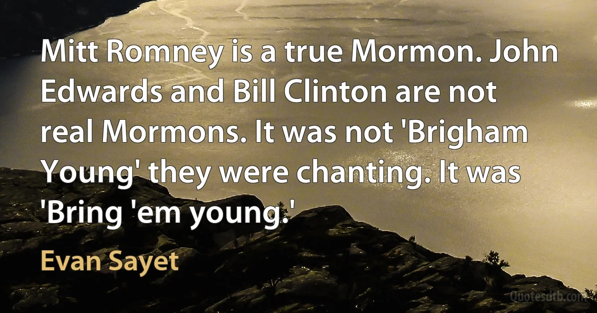 Mitt Romney is a true Mormon. John Edwards and Bill Clinton are not real Mormons. It was not 'Brigham Young' they were chanting. It was 'Bring 'em young.' (Evan Sayet)