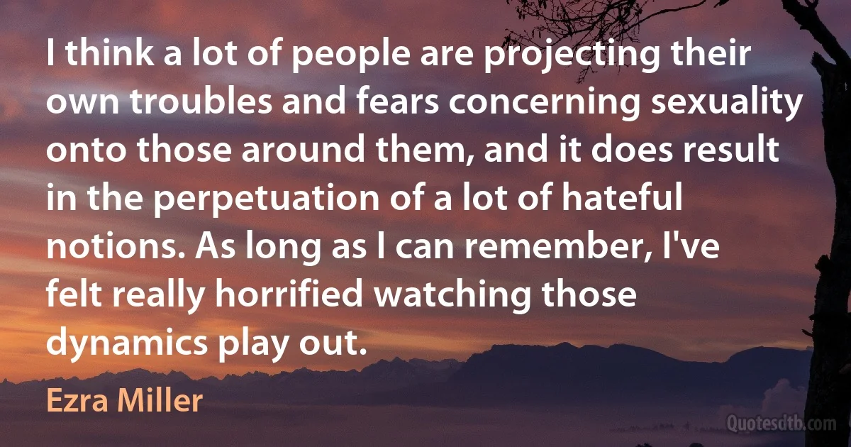 I think a lot of people are projecting their own troubles and fears concerning sexuality onto those around them, and it does result in the perpetuation of a lot of hateful notions. As long as I can remember, I've felt really horrified watching those dynamics play out. (Ezra Miller)