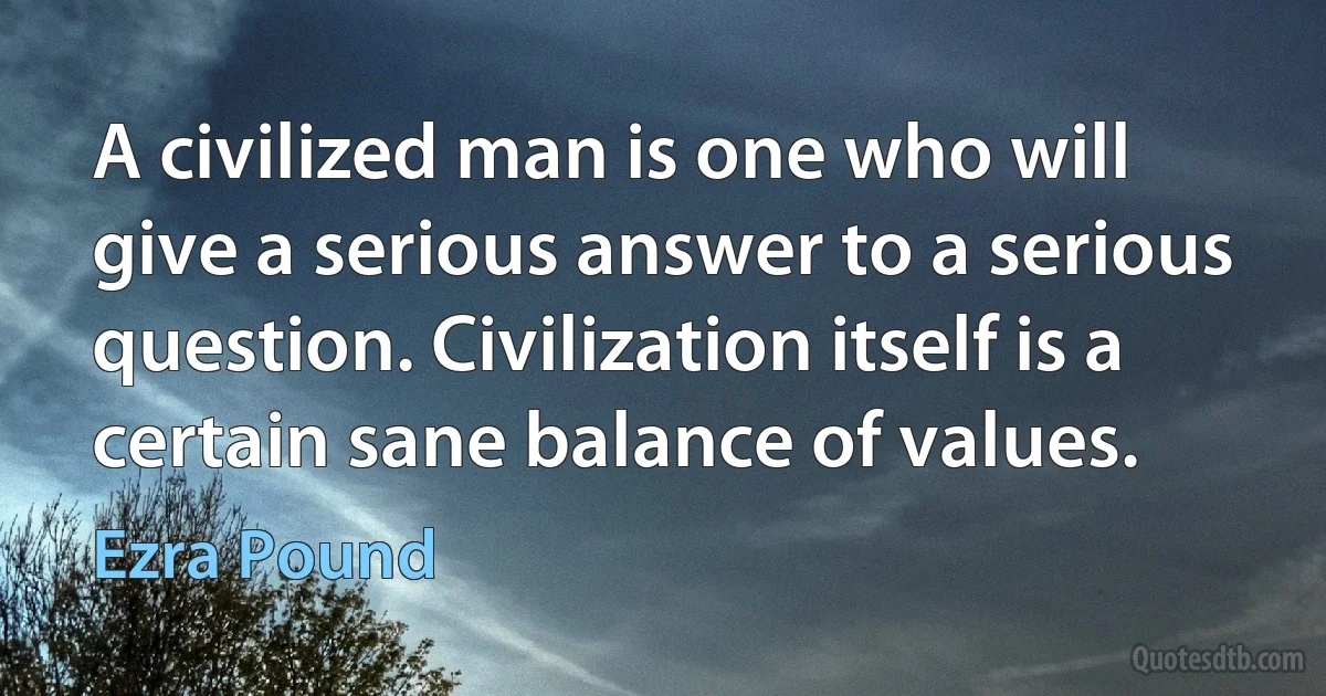 A civilized man is one who will give a serious answer to a serious question. Civilization itself is a certain sane balance of values. (Ezra Pound)