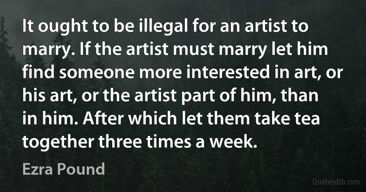 It ought to be illegal for an artist to marry. If the artist must marry let him find someone more interested in art, or his art, or the artist part of him, than in him. After which let them take tea together three times a week. (Ezra Pound)