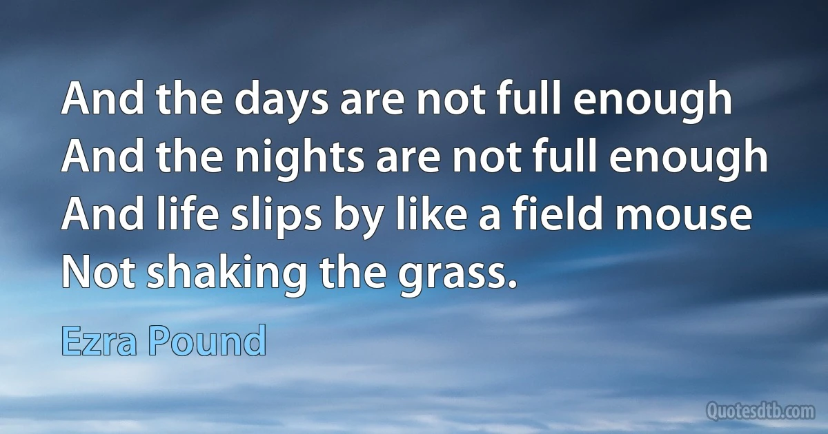 And the days are not full enough
And the nights are not full enough
And life slips by like a field mouse
Not shaking the grass. (Ezra Pound)