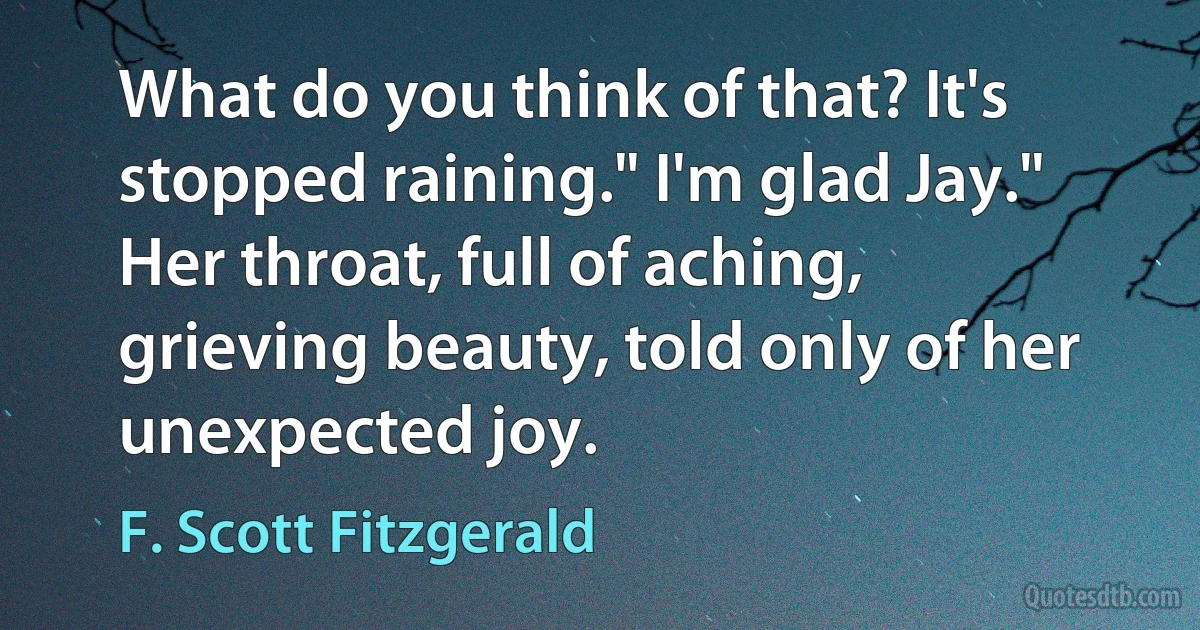 What do you think of that? It's stopped raining." I'm glad Jay." Her throat, full of aching, grieving beauty, told only of her unexpected joy. (F. Scott Fitzgerald)