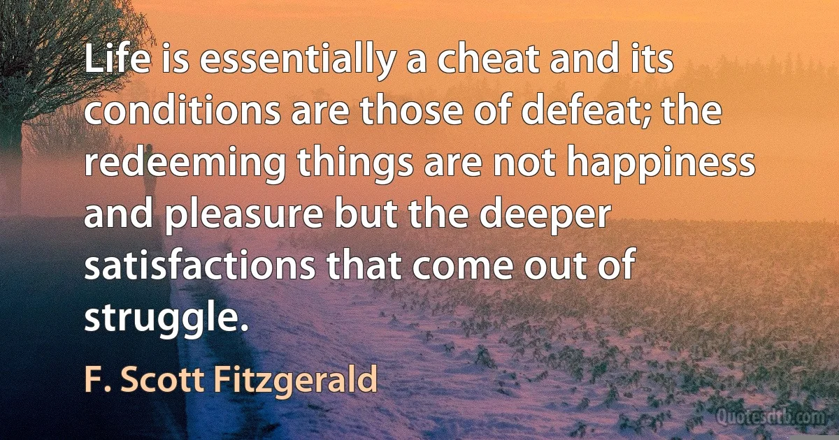 Life is essentially a cheat and its conditions are those of defeat; the redeeming things are not happiness and pleasure but the deeper satisfactions that come out of struggle. (F. Scott Fitzgerald)