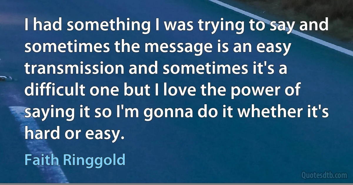 I had something I was trying to say and sometimes the message is an easy transmission and sometimes it's a difficult one but I love the power of saying it so I'm gonna do it whether it's hard or easy. (Faith Ringgold)