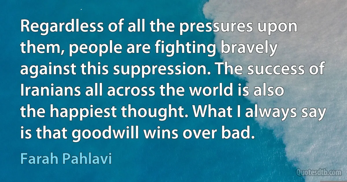 Regardless of all the pressures upon them, people are fighting bravely against this suppression. The success of Iranians all across the world is also the happiest thought. What I always say is that goodwill wins over bad. (Farah Pahlavi)