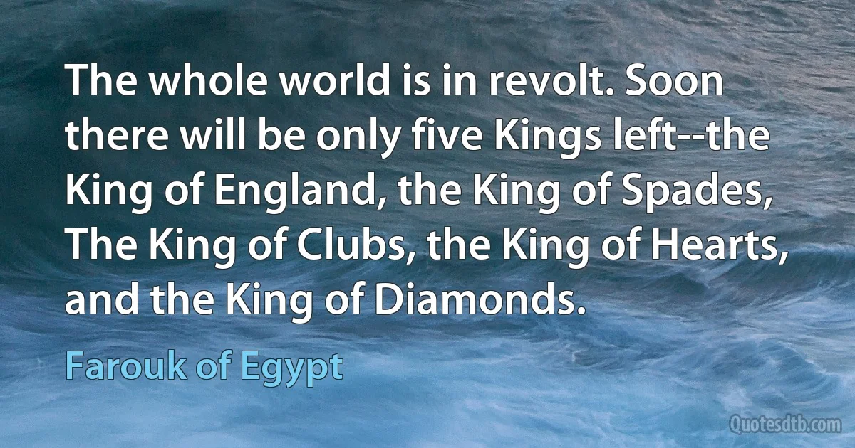 The whole world is in revolt. Soon there will be only five Kings left--the King of England, the King of Spades, The King of Clubs, the King of Hearts, and the King of Diamonds. (Farouk of Egypt)