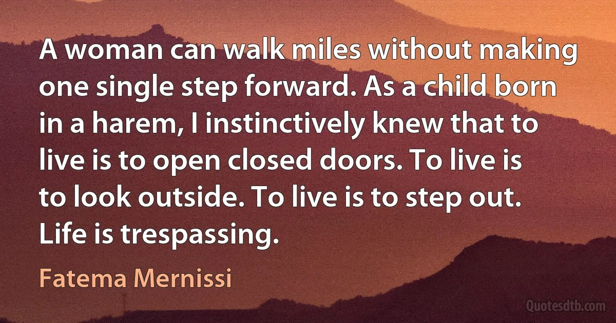 A woman can walk miles without making one single step forward. As a child born in a harem, I instinctively knew that to live is to open closed doors. To live is to look outside. To live is to step out. Life is trespassing. (Fatema Mernissi)