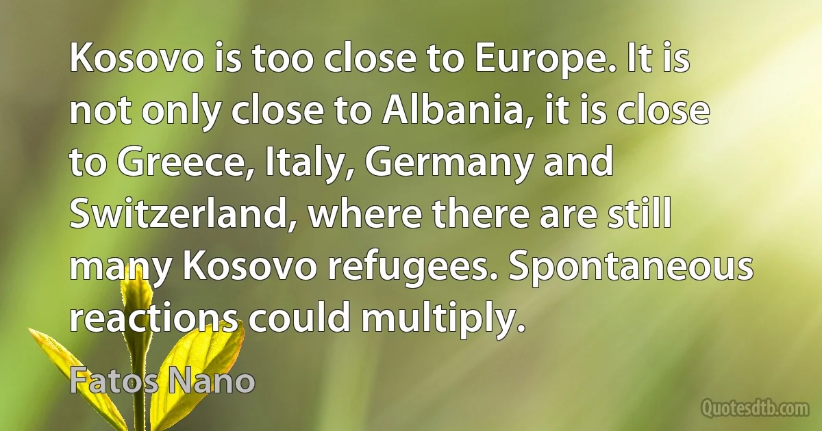 Kosovo is too close to Europe. It is not only close to Albania, it is close to Greece, Italy, Germany and Switzerland, where there are still many Kosovo refugees. Spontaneous reactions could multiply. (Fatos Nano)