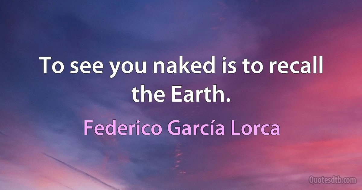 To see you naked is to recall the Earth. (Federico García Lorca)