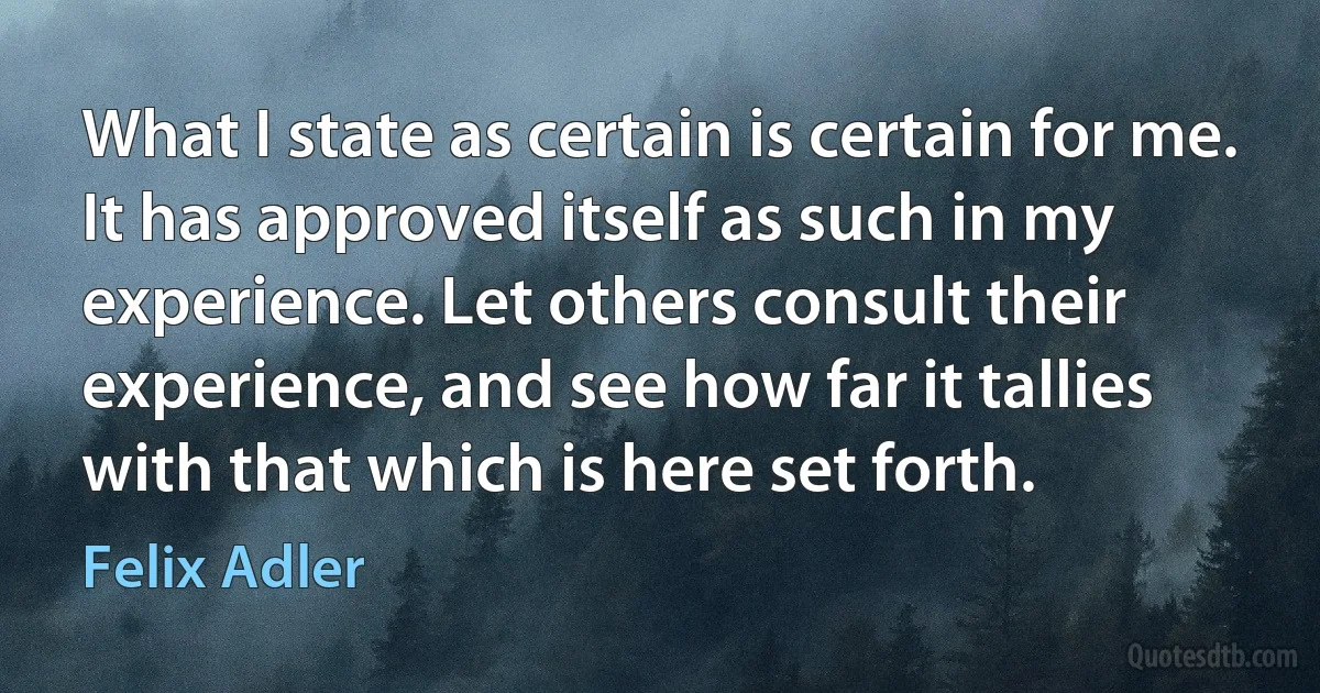 What I state as certain is certain for me. It has approved itself as such in my experience. Let others consult their experience, and see how far it tallies with that which is here set forth. (Felix Adler)