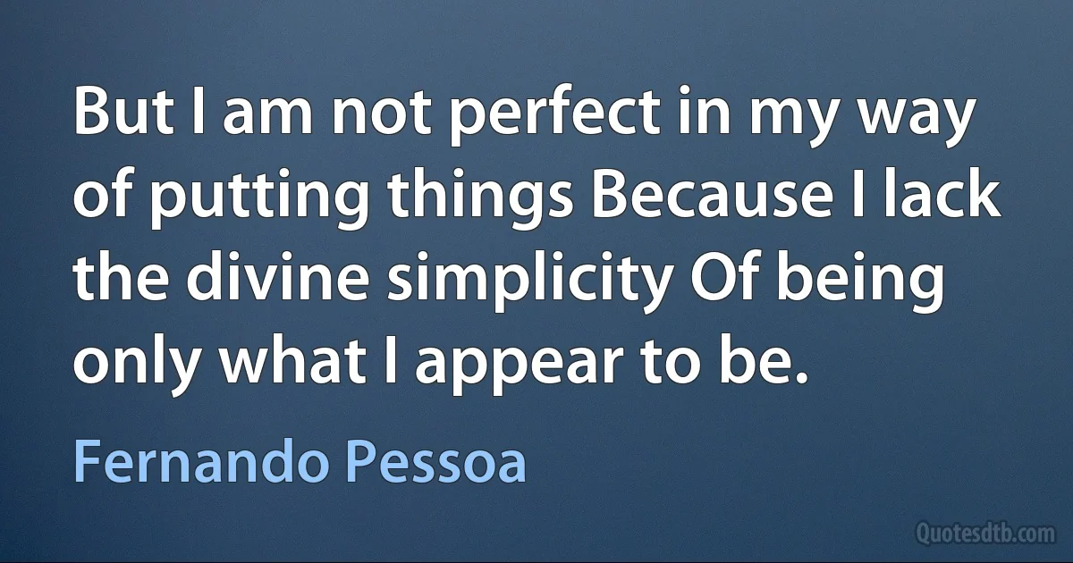 But I am not perfect in my way of putting things Because I lack the divine simplicity Of being only what I appear to be. (Fernando Pessoa)