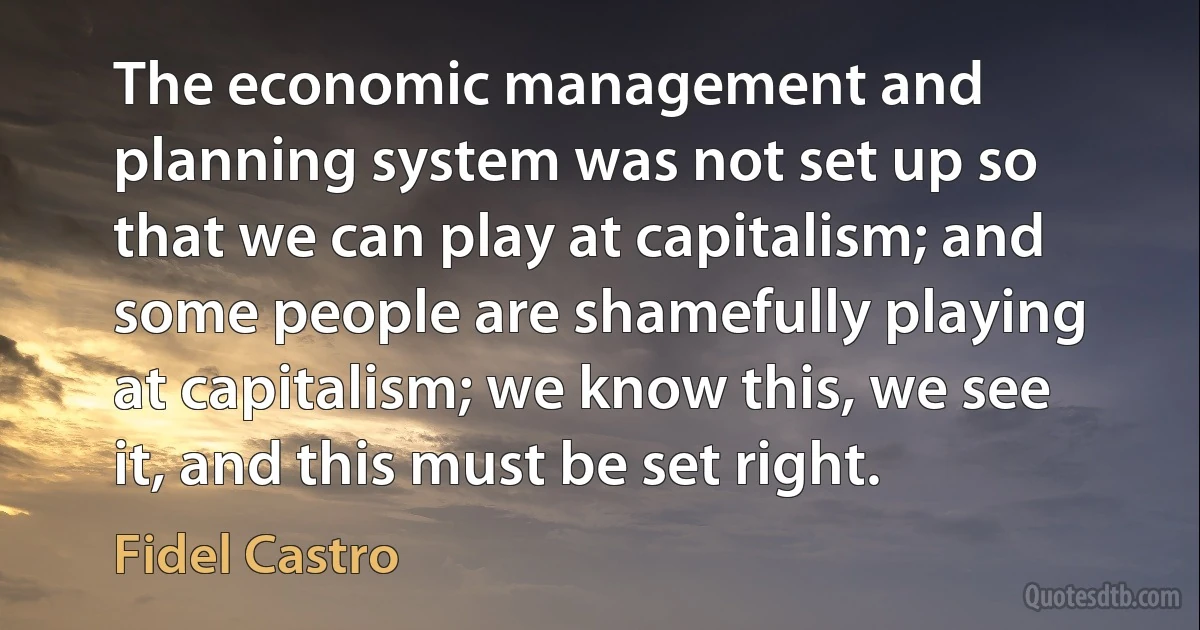 The economic management and planning system was not set up so that we can play at capitalism; and some people are shamefully playing at capitalism; we know this, we see it, and this must be set right. (Fidel Castro)