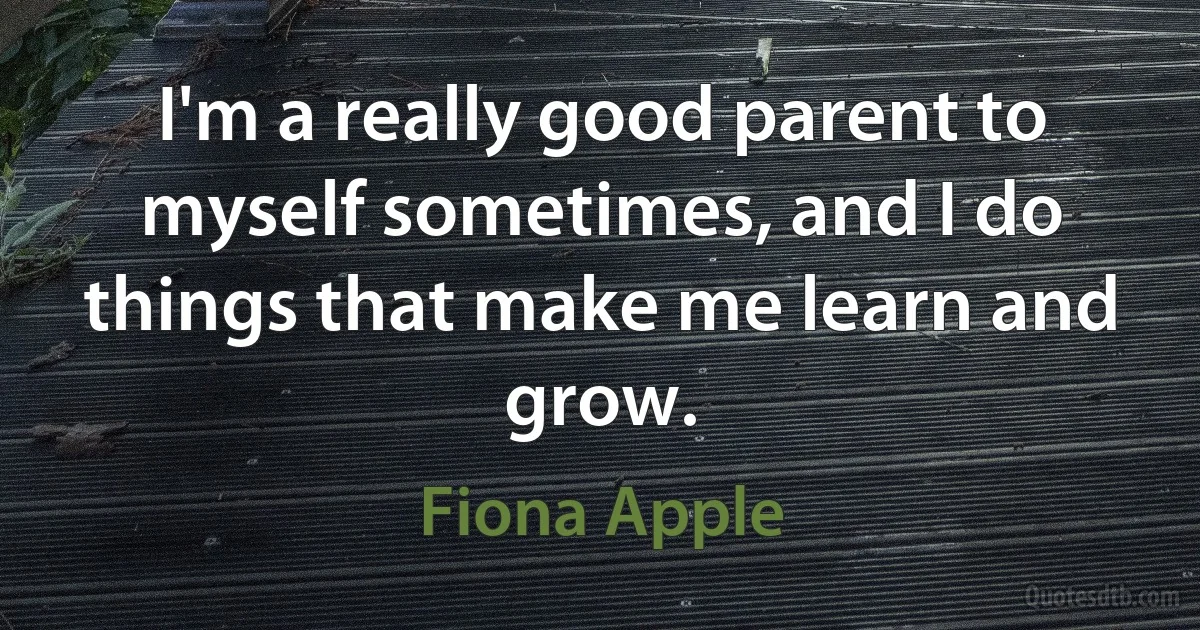 I'm a really good parent to myself sometimes, and I do things that make me learn and grow. (Fiona Apple)