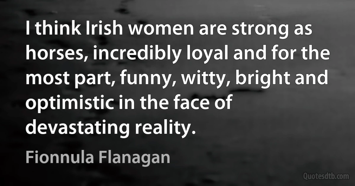 I think Irish women are strong as horses, incredibly loyal and for the most part, funny, witty, bright and optimistic in the face of devastating reality. (Fionnula Flanagan)