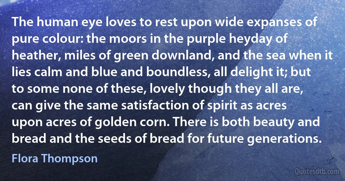 The human eye loves to rest upon wide expanses of pure colour: the moors in the purple heyday of heather, miles of green downland, and the sea when it lies calm and blue and boundless, all delight it; but to some none of these, lovely though they all are, can give the same satisfaction of spirit as acres upon acres of golden corn. There is both beauty and bread and the seeds of bread for future generations. (Flora Thompson)