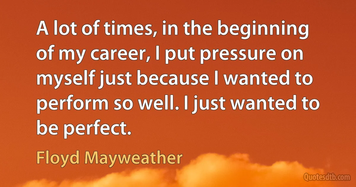 A lot of times, in the beginning of my career, I put pressure on myself just because I wanted to perform so well. I just wanted to be perfect. (Floyd Mayweather)