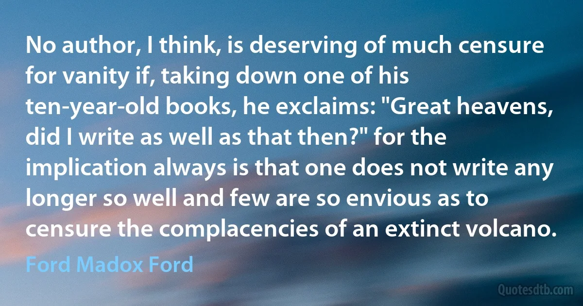 No author, I think, is deserving of much censure for vanity if, taking down one of his ten-year-old books, he exclaims: "Great heavens, did I write as well as that then?" for the implication always is that one does not write any longer so well and few are so envious as to censure the complacencies of an extinct volcano. (Ford Madox Ford)