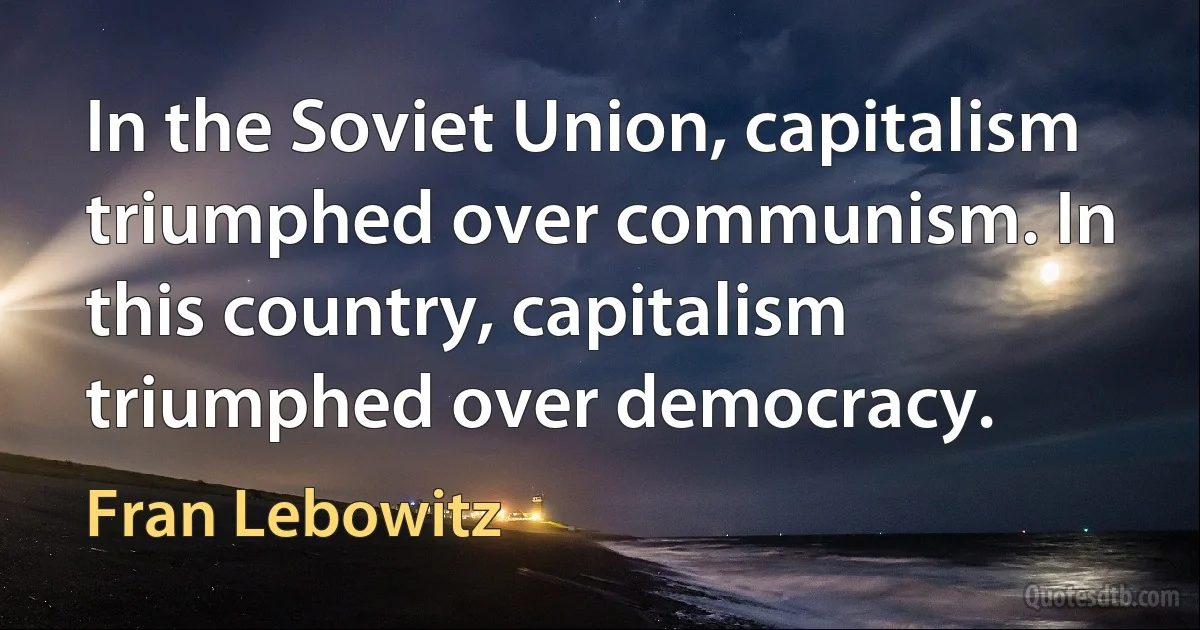 In the Soviet Union, capitalism triumphed over communism. In this country, capitalism triumphed over democracy. (Fran Lebowitz)