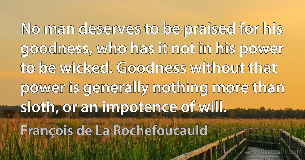 No man deserves to be praised for his goodness, who has it not in his power to be wicked. Goodness without that power is generally nothing more than sloth, or an impotence of will. (François de La Rochefoucauld)