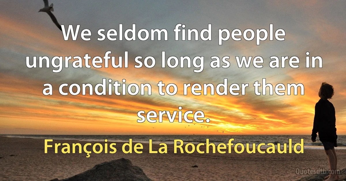 We seldom find people ungrateful so long as we are in a condition to render them service. (François de La Rochefoucauld)